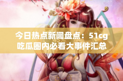 今日热点新闻盘点：51cg吃瓜圈内必看大事件汇总