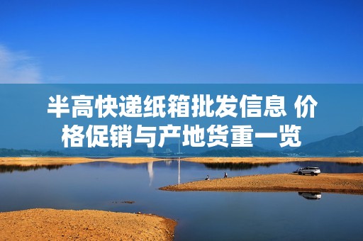半高快递纸箱批发信息 价格促销与产地货重一览