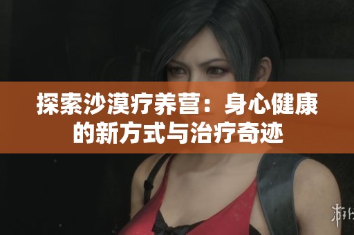 探索沙漠疗养营：身心健康的新方式与治疗奇迹