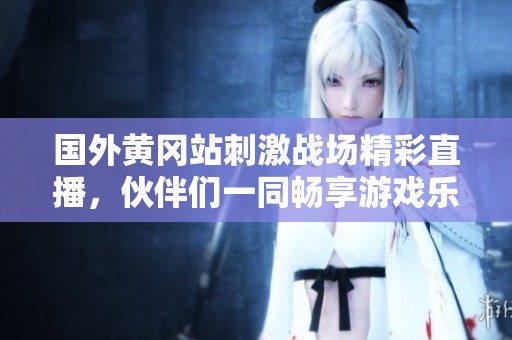 国外黄冈站刺激战场精彩直播，伙伴们一同畅享游戏乐趣