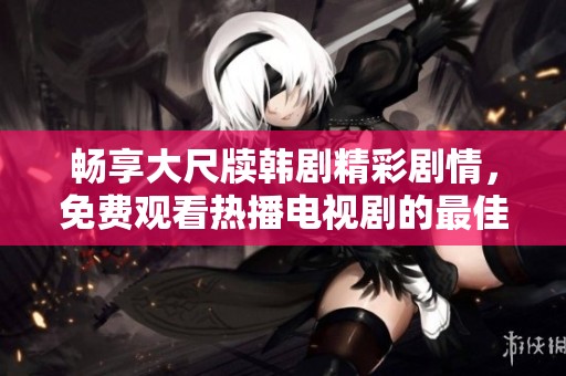 畅享大尺牍韩剧精彩剧情，免费观看热播电视剧的最佳途径