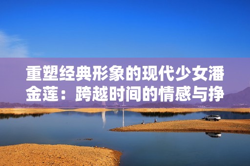 重塑经典形象的现代少女潘金莲：跨越时间的情感与挣扎