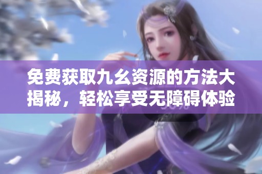 免费获取九幺资源的方法大揭秘，轻松享受无障碍体验！
