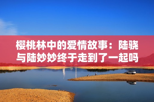 樱桃林中的爱情故事：陆骁与陆妙妙终于走到了一起吗
