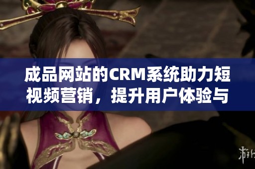 成品网站的CRM系统助力短视频营销，提升用户体验与转化率