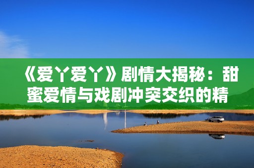 《爱丫爱丫》剧情大揭秘：甜蜜爱情与戏剧冲突交织的精彩故事