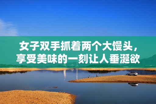 女子双手抓着两个大馒头，享受美味的一刻让人垂涎欲滴