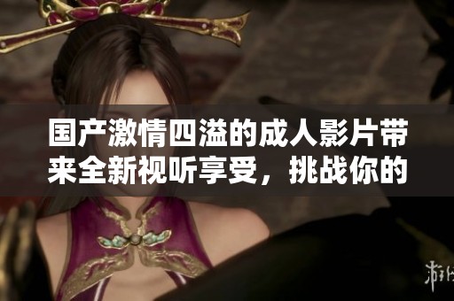国产激情四溢的成人影片带来全新视听享受，挑战你的感官极限