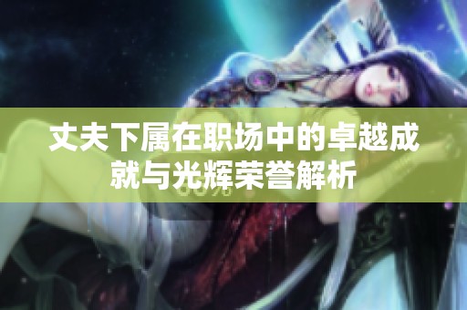 丈夫下属在职场中的卓越成就与光辉荣誉解析