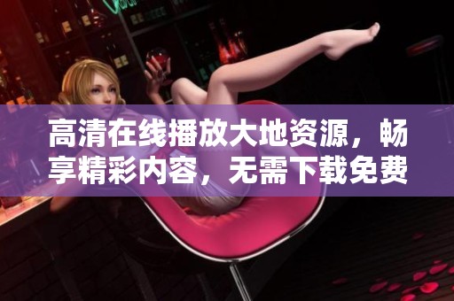高清在线播放大地资源，畅享精彩内容，无需下载免费观看的视频平台