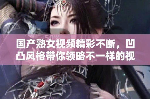 国产熟女视频精彩不断，凹凸风格带你领略不一样的视觉盛宴