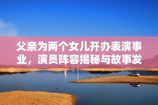 父亲为两个女儿开办表演事业，演员阵容揭秘与故事发展分析