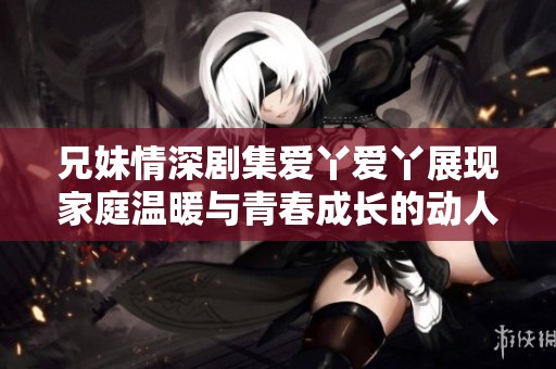 兄妹情深剧集爱丫爱丫展现家庭温暖与青春成长的动人故事