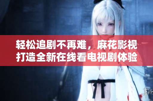 轻松追剧不再难，麻花影视打造全新在线看电视剧体验
