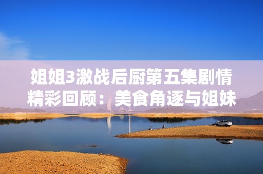 姐姐3激战后厨第五集剧情精彩回顾：美食角逐与姐妹情深的碰撞