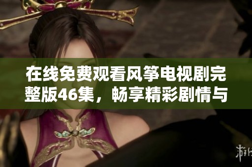 在线免费观看风筝电视剧完整版46集，畅享精彩剧情与感人故事