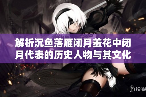 解析沉鱼落雁闭月羞花中闭月代表的历史人物与其文化背景