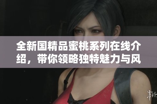 全新国精品蜜桃系列在线介绍，带你领略独特魅力与风味体验