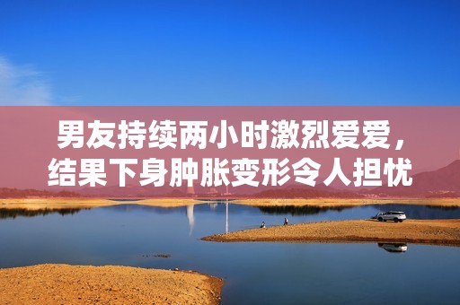 男友持续两小时激烈爱爱，结果下身肿胀变形令人担忧