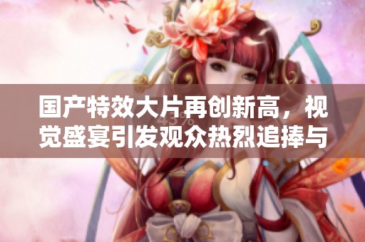 国产特效大片再创新高，视觉盛宴引发观众热烈追捧与讨论