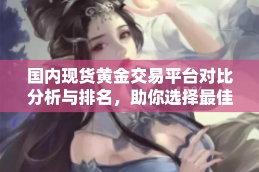 国内现货黄金交易平台对比分析与排名，助你选择最佳投资渠道