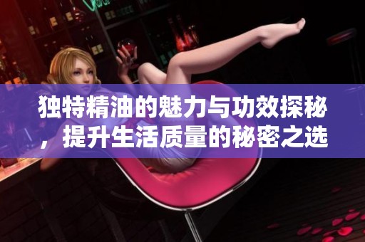 独特精油的魅力与功效探秘，提升生活质量的秘密之选
