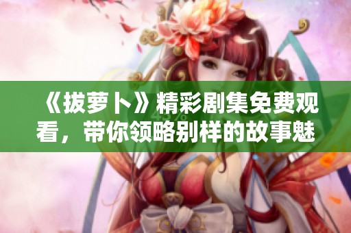 《拔萝卜》精彩剧集免费观看，带你领略别样的故事魅力！