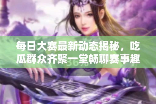 每日大赛最新动态揭秘，吃瓜群众齐聚一堂畅聊赛事趣闻与内幕