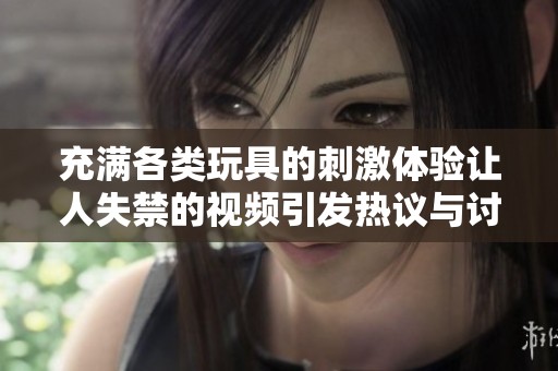 充满各类玩具的刺激体验让人失禁的视频引发热议与讨论