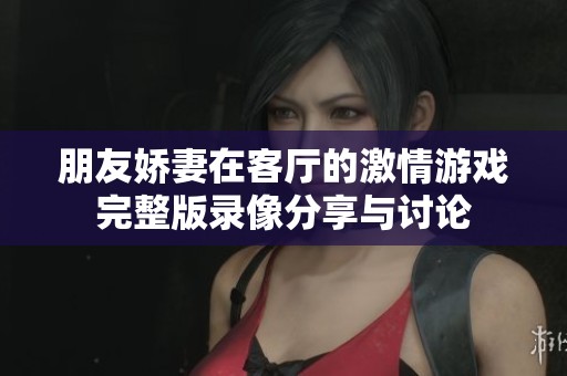 朋友娇妻在客厅的激情游戏完整版录像分享与讨论