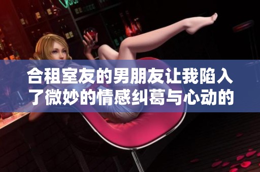 合租室友的男朋友让我陷入了微妙的情感纠葛与心动的抉择中