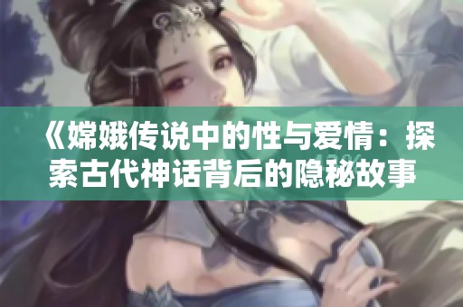 《嫦娥传说中的性与爱情：探索古代神话背后的隐秘故事》