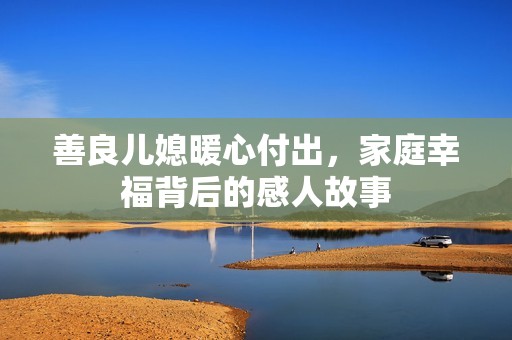 善良儿媳暖心付出，家庭幸福背后的感人故事
