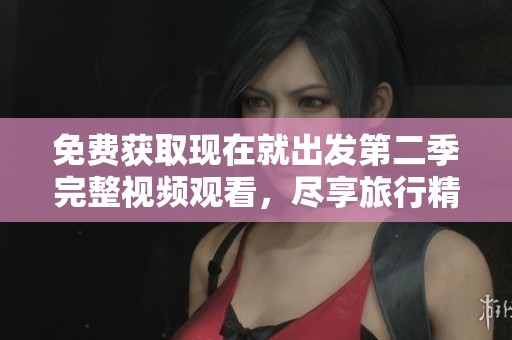 免费获取现在就出发第二季完整视频观看，尽享旅行精彩瞬间！