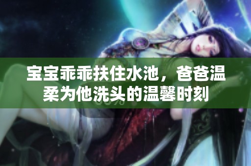 宝宝乖乖扶住水池，爸爸温柔为他洗头的温馨时刻