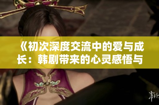 《初次深度交流中的爱与成长：韩剧带来的心灵感悟与启示》