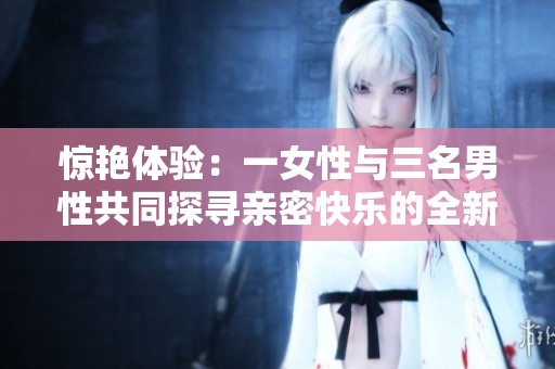 惊艳体验：一女性与三名男性共同探寻亲密快乐的全新境界