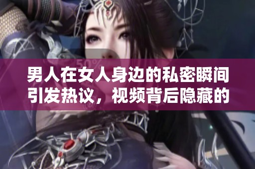 男人在女人身边的私密瞬间引发热议，视频背后隐藏的故事是什么