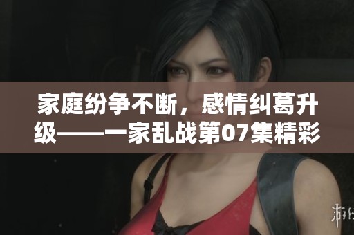 家庭纷争不断，感情纠葛升级——一家乱战第07集精彩回顾