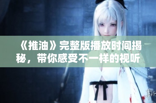 《推油》完整版播放时间揭秘，带你感受不一样的视听盛宴