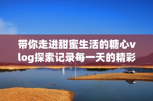 带你走进甜蜜生活的糖心vlog探索记录每一天的精彩瞬间