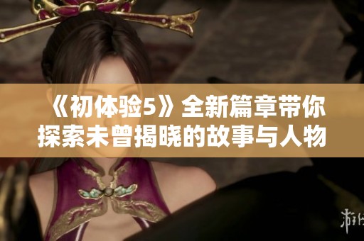 《初体验5》全新篇章带你探索未曾揭晓的故事与人物关系的精彩旅程