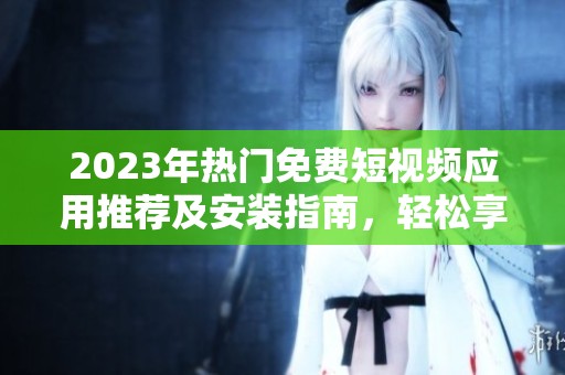 2023年热门免费短视频应用推荐及安装指南，轻松享受精彩瞬间