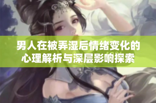 男人在被弄湿后情绪变化的心理解析与深层影响探索