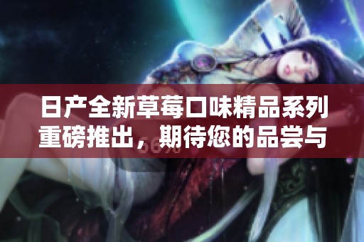 日产全新草莓口味精品系列重磅推出，期待您的品尝与体验