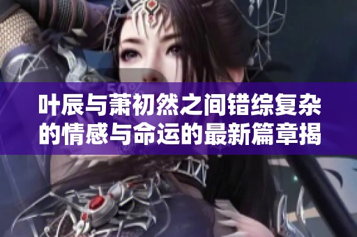 叶辰与萧初然之间错综复杂的情感与命运的最新篇章揭秘