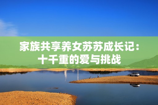 家族共享养女苏苏成长记：十千重的爱与挑战