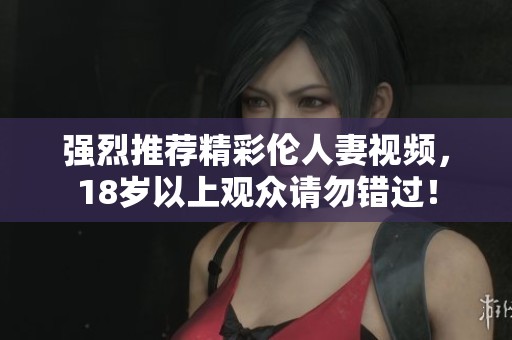 强烈推荐精彩伦人妻视频，18岁以上观众请勿错过！