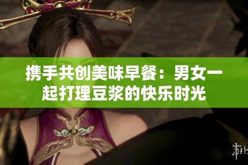 携手共创美味早餐：男女一起打理豆浆的快乐时光
